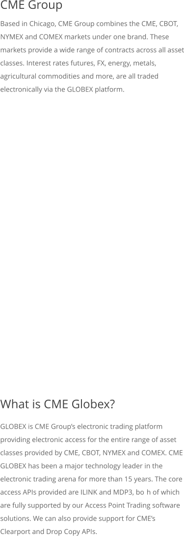 CME Group Based in Chicago, CME Group combines the CME, CBOT, NYMEX and COMEX markets under one brand. These markets provide a wide range of contracts across all asset classes. Interest rates futures, FX, energy, metals, agricultural commodities and more, are all traded electronically via the GLOBEX platform.           What is CME Globex? GLOBEX is CME Groups electronic trading platform providing electronic access for the entire range of asset classes provided by CME, CBOT, NYMEX and COMEX. CME GLOBEX has been a major technology leader in the electronic trading arena for more than 15 years. The core access APIs provided are ILINK and MDP3, both of which are fully supported by our Access Point Trading software solutions. We can also provide support for CMEs Clearport and Drop Copy APIs.