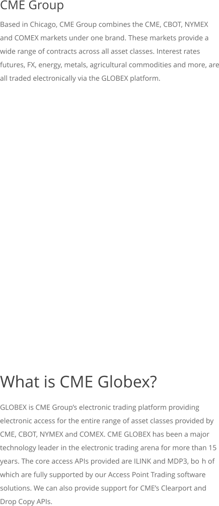 CME Group Based in Chicago, CME Group combines the CME, CBOT, NYMEX and COMEX markets under one brand. These markets provide a wide range of contracts across all asset classes. Interest rates futures, FX, energy, metals, agricultural commodities and more, are all traded electronically via the GLOBEX platform.           What is CME Globex? GLOBEX is CME Groups electronic trading platform providing electronic access for the entire range of asset classes provided by CME, CBOT, NYMEX and COMEX. CME GLOBEX has been a major technology leader in the electronic trading arena for more than 15 years. The core access APIs provided are ILINK and MDP3, both of which are fully supported by our Access Point Trading software solutions. We can also provide support for CMEs Clearport and Drop Copy APIs.